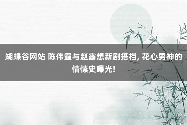 蝴蝶谷网站 陈伟霆与赵露想新剧搭档， 花心男神的情愫史曝光!