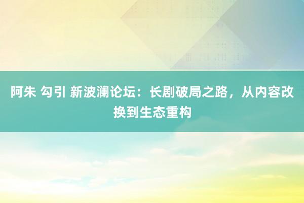 阿朱 勾引 新波澜论坛：长剧破局之路，从内容改换到生态重构