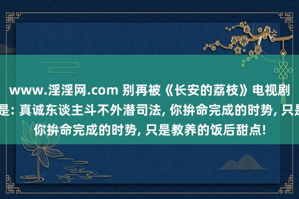 www.淫淫网.com 别再被《长安的荔枝》电视剧骗了! 原著的真相是: 真诚东谈主斗不外潜司法， 你拚命完成的时势， 只是教养的饭后甜点!