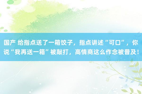 国产 给指点送了一箱饺子，指点讲述“可口”，你说“我再送一箱”被敲打，高情商这么作念被普及！