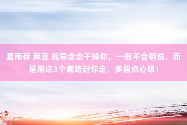 夏雨荷 麻豆 疏导念念干掉你，一般不会明说，而是用这3个套路赶你走，多留点心眼！