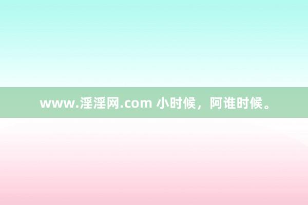 www.淫淫网.com 小时候，阿谁时候。