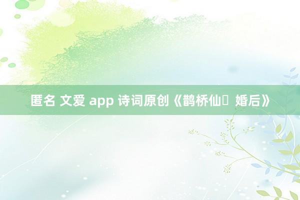 匿名 文爱 app 诗词原创《鹊桥仙・婚后》