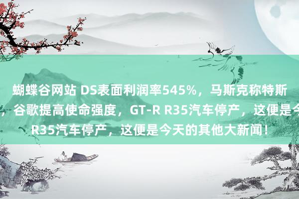 蝴蝶谷网站 DS表面利润率545%，马斯克称特斯拉5年利润涨10倍，谷歌提高使命强度，GT-R R35汽车停产，这便是今天的其他大新闻！