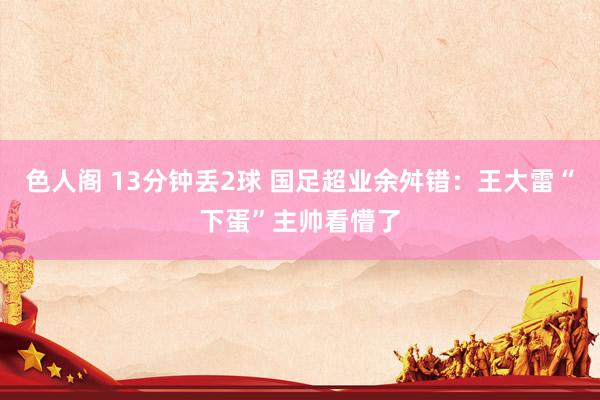色人阁 13分钟丢2球 国足超业余舛错：王大雷“下蛋”主帅看懵了