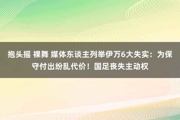 抱头摇 裸舞 媒体东谈主列举伊万6大失实：为保守付出纷乱代价！国足丧失主动权