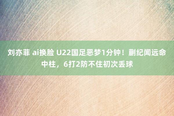 刘亦菲 ai换脸 U22国足恶梦1分钟！蒯纪闻远命中柱，6打2防不住初次丢球